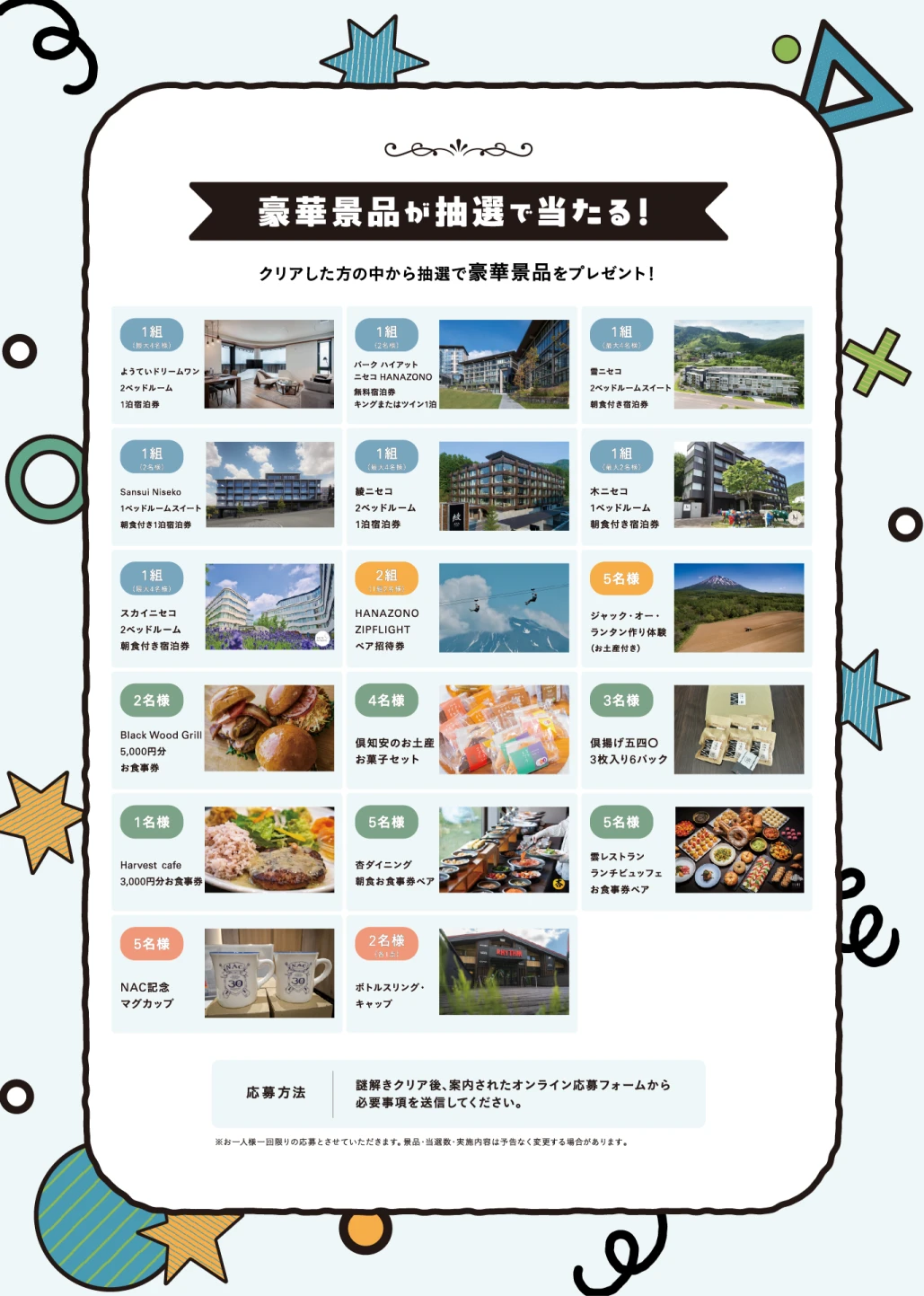 豪華景品が抽選で当たる!クリアした方の中から抽選で豪華景品をプレゼント。ようていドリームワン・パーク ハイアット ニセコHANAZONO・雪ニセコ・Sansui Niseko・綾ニセコ・木ニセコ・スカイニセコの宿泊券、HANAZONO ZIPFLIGHTペア招待券、ジャック・オー・ランタン作り体験、Black Wood Grill・Harvest cafe・杏ダイニング・雲レストランのお食事券、倶知安のお土産お菓子セット、倶揚げ五四〇、NAC記念マグカップ、ボトルスリング・キャップなど。応募方法:謎解きクリア後、案内されたオンライン応募フォームから必要事項を送信してください。お一人様一回限りの応募とさせていただきます。景品・当選数・実施内容は予告なく変更する場合があります。